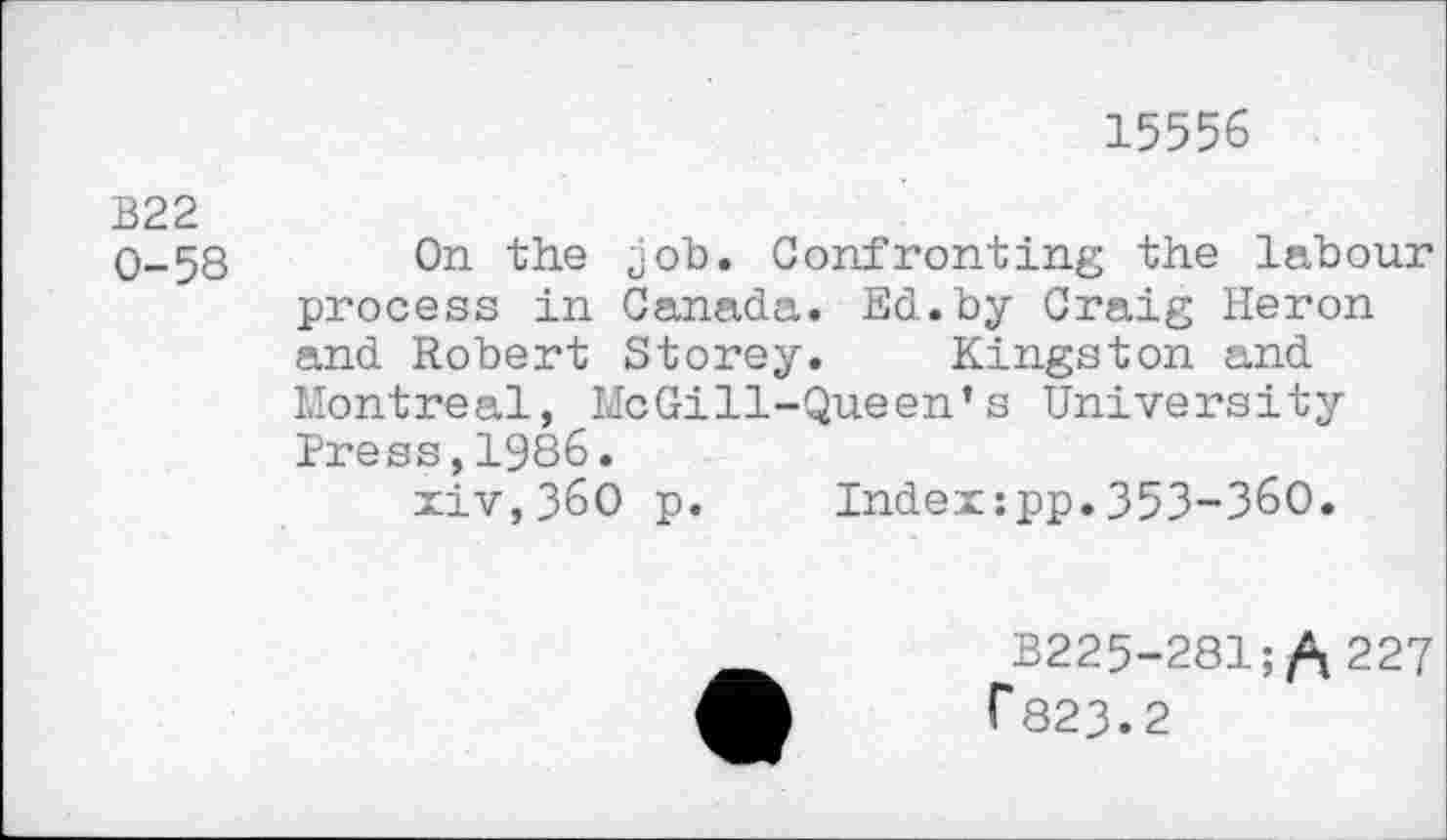 ﻿15556
B22
0-58 On the job. Confronting the labour process in Canada. Ed.by Craig Heron and Robert Storey. Kingston and Montreal, McGill-Queen’s University Press,1986.
xiv,36O p. Index:pp.353-360.
B225-281;/\ 227 r 823.2